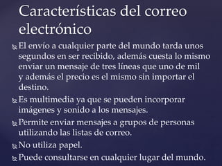  El envío a cualquier parte del mundo tarda unos
segundos en ser recibido, además cuesta lo mismo
enviar un mensaje de tres líneas que uno de mil
y además el precio es el mismo sin importar el
destino.
 Es multimedia ya que se pueden incorporar
imágenes y sonido a los mensajes.
 Permite enviar mensajes a grupos de personas
utilizando las listas de correo.
 No utiliza papel.
 Puede consultarse en cualquier lugar del mundo.
Características del correo
electrónico
 