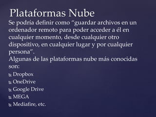 Se podría definir como “guardar archivos en un
ordenador remoto para poder acceder a él en
cualquier momento, desde cualquier otro
dispositivo, en cualquier lugar y por cualquier
persona”.
Algunas de las plataformas nube más conocidas
son:
 Dropbox
 OneDrive
 Google Drive
 MEGA
 Mediafire, etc.
Plataformas Nube
 
