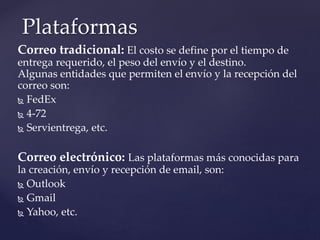 Correo tradicional: El costo se define por el tiempo de
entrega requerido, el peso del envío y el destino.
Algunas entidades que permiten el envío y la recepción del
correo son:
 FedEx
 4-72
 Servientrega, etc.
Correo electrónico: Las plataformas más conocidas para
la creación, envío y recepción de email, son:
 Outlook
 Gmail
 Yahoo, etc.
Plataformas
 
