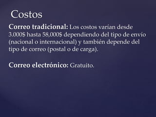 Correo tradicional: Los costos varían desde
3.000$ hasta 58,000$ dependiendo del tipo de envío
(nacional o internacional) y también depende del
tipo de correo (postal o de carga).
Correo electrónico: Gratuito.
Costos
 