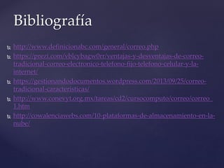 http://www.definicionabc.com/general/correo.php
 https://prezi.com/vblcybagw0rr/ventajas-y-desventajas-de-correo-
tradicional-correo-electronico-telefono-fijo-telefono-celular-y-la-
internet/
 https://gestionandodocumentos.wordpress.com/2013/09/25/correo-
tradicional-caracteristicas/
 http://www.conevyt.org.mx/tareas/cd2/cursocomputo/correo/correo_
1.htm
 http://cowalenciawebs.com/10-plataformas-de-almacenamiento-en-la-
nube/
Bibliografía
 