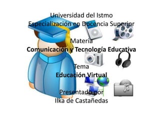 Universidad del Istmo
Especialización en Docencia Superior

             Materia
Comunicación y Tecnología Educativa

              Tema
         Educación Virtual

          Presentado por
        Ilka de Castañedas
 
