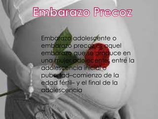 Embarazo adolescente o
embarazo precoz es aquel
embarazo que se produce en
una mujer adolecente: entre la
adolescencia inicial o
pubertad–comienzo de la
edad fértil– y el final de la
adolescencia