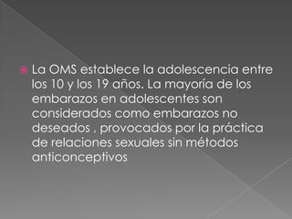  La OMS establece la adolescencia entre
los 10 y los 19 años. La mayoría de los
embarazos en adolescentes son
considerados como embarazos no
deseados , provocados por la práctica
de relaciones sexuales sin métodos
anticonceptivos