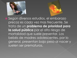  Según diversos estudios, el embarazo
precoz es cada vez mas frecuente. Se
trata de un problema de prioridad para
la salud pública por el alto riesgo de
mortalidad que suele presentar. Los
bebés de madres adolescentes, por lo
general, presentan bajo peso al nacer y
suelen ser prematuros.