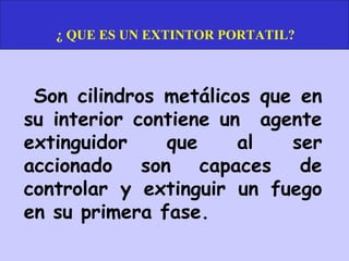 ¿ QUE ES UN EXTINTOR PORTATIL?



 Son cilindros metálicos que en
su interior contiene un agente
extinguidor    que     al   ser
accionado son capaces de
controlar y extinguir un fuego
en su primera fase.
 
