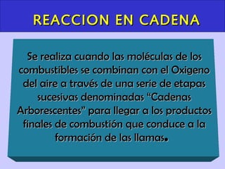 REACCION EN CADENA

  Se realiza cuando las moléculas de los
combustibles se combinan con el Oxigeno
 del aire a través de una serie de etapas
    sucesivas denominadas “Cadenas
Arborescentes” para llegar a los productos
 finales de combustión que conduce a la
         formación de las llamas.
 