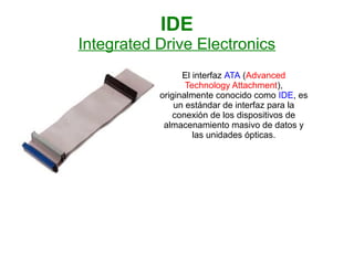 IDE
Integrated Drive Electronics
                 El interfaz ATA (Advanced
                  Technology Attachment),
           originalmente conocido como IDE, es
               un estándar de interfaz para la
              conexión de los dispositivos de
            almacenamiento masivo de datos y
                    las unidades ópticas.
 