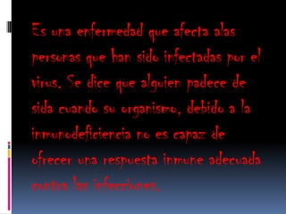 Es una enfermedad que afecta alas
personas que han sido infectadas por el
virus. Se dice que alguien padece de
sida cuando su organismo, debido a la
inmunodeficiencia no es capaz de
ofrecer una respuesta inmune adecuada
contra las infecciones.
 