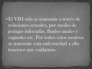 El VIH sida se transmite a través de
relaciones sexuales, por medio de
jeringas infectadas, fluidos anales y
vaginales etc. Por todos estos motivos
se transmite esta enfermedad x ello
tenemos que cuidarnos.
 