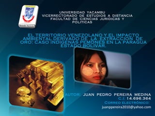 UNIVERSIDAD  YACAMBU   VICERRECTORADO  DE  ESTUDIOS  A  DISTANCIA   FACULTAD  DE  CIENCIAS  JURIDICAS  Y  POLITICAS EL TERRITORIO VENEZOLANO Y EL IMPACTO AMBIENTAL DERIVADO DE  LA  EXTRACCION  DE  ORO: CASO INDIGENAS PEMONES EN LA PARAGUA ESTADO BOLIVAR. AUTOR:  JUAN  PEDRO  PEREIRA  MEDINA C.I:  14.696.364 Correo electrónico:   [email_address] 
