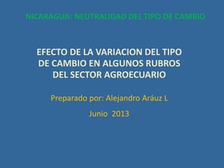 EFECTO DE LA VARIACION DEL TIPO
DE CAMBIO EN ALGUNOS RUBROS
DEL SECTOR AGROECUARIO
Preparado por: Alejandro Aráuz L
Junio 2013
NICARAGUA: NEUTRALIDAD DEL TIPO DE CAMBIO
 