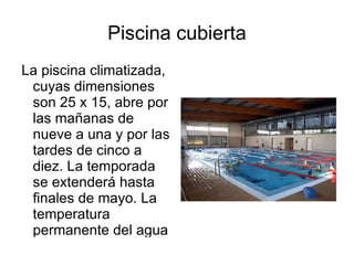 Piscina cubierta
La piscina climatizada,
 cuyas dimensiones
 son 25 x 15, abre por
 las mañanas de
 nueve a una y por las
 tardes de cinco a
 diez. La temporada
 se extenderá hasta
 finales de mayo. La
 temperatura
 permanente del agua
 