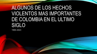 ALGUNOS DE LOS HECHOS
VIOLENTOS MAS IMPORTANTES
DE COLOMBIA EN EL ULTIMO
SIGLO
1900-2023
 