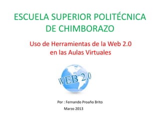 ESCUELA SUPERIOR POLITÉCNICA
      DE CHIMBORAZO
   Uso de Herramientas de la Web 2.0
         en las Aulas Virtuales




           Por : Fernando Proaño Brito
              Marzo 2013
 