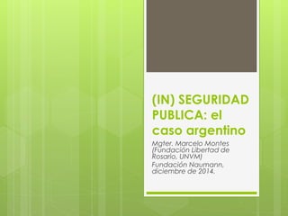 (IN) SEGURIDAD
PUBLICA: el
caso argentino
Mgter. Marcelo Montes
(Fundación Libertad de
Rosario, UNVM)
Fundación Naumann,
diciembre de 2014.
 
