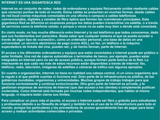 INTERNET ES UNA GIGANTESCA RED Internet  es un conjunto de redes:  redes de ordenadores  y equipos físicamente unidos mediante cables que conectan puntos de todo el mundo. Estos cables se presentan en muchas formas, desde cables de red local (varias máquinas conectadas en una oficina o campus) a cables telefónicos convencionales, digitales y canales de fibra óptica que forman las «carreteras» principales. Esta gigantesca Red se difumina en ocasiones porque los datos pueden transmitirse vía satélite, o a través de servicios como la telefonía celular, o porque a veces no se sabe muy bien a dónde está conectada.  En cierto modo, no hay mucha diferencia entre Internet y la red telefónica que todos conocemos, dado que sus fundamentos son parecidos. Basta saber que cualquier sistema al que se pueda acceder a través de algún tipo de «conexión», como un ordenador personal, una base de datos en una universidad, un servicio electrónico de pago (como AOL), un fax, un teléfono o la máquina expendedora de tickets del cine, pueden ser, y de hecho forman, parte de Internet. El acceso a los diferentes ordenadores y equipos que están conectados a Internet puede ser público o estar limitado. Una red de cajeros automáticos o terminales de banco, por ejemplo, pueden estar integrados en Internet pero no ser de acceso público, aunque formen parte teórica de la Red. Lo interesante es que cada vez más de estos recursos están disponibles a través de Internet: fax, teléfono, radio, televisión, imágenes de satélites o cámaras de tráfico son algunos ejemplos. En cuanto a organización, Internet no tiene en realidad una cabeza central, ni un único organismo que la regule o al que pedirle cuentas si funciona mal. Gran parte de la infraestructura es pública, de los gobiernos mundiales, organismos y universidades. Muchos grupos de trabajo trabajan para que funcione correctamente y continúe evolucionando. Otra gran parte de Internet es privada, y la gestionan empresas de servicios de Internet (que dan acceso a los clientes) o simplemente publican contenidos. Como Internet está formada por muchas redes independientes, que hablan el mismo lenguaje, ni siquiera están claros sus límites. Para complicar un poco más el asunto, el acceso a Internet suele ser libre y gratuito para estudiantes y profesores (debido a su filosofía de origen) y también lo es el uso de la infraestructura para todo el mundo, aunque los particulares y los proveedores de acceso generalmente han de pagar para tener acceso y realizar actividades comerciales o privadas. 