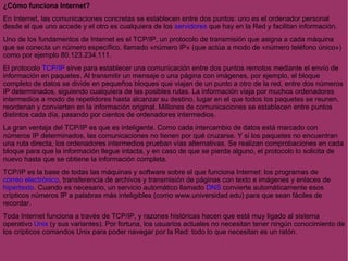 ¿Cómo funciona Internet? En Internet, las comunicaciones concretas se establecen entre dos puntos: uno es el ordenador personal desde el que uno accede y el otro es cualquiera de los  servidores  que hay en la Red y facilitan información.  Uno de los fundamentos de Internet es el TCP/IP, un protocolo de transmisión que asigna a cada máquina que se conecta un número específico, llamado «número IP» (que actúa a modo de «número teléfono único») como por ejemplo 80.123.234.111. El protocolo  TCP/IP  sirve para establecer una comunicación entre dos puntos remotos mediante el envío de información en paquetes. Al transmitir un mensaje o una página con imágenes, por ejemplo, el bloque completo de datos se divide en pequeños bloques que viajan de un punto a otro de la red, entre dos números IP determinados, siguiendo cualquiera de las posibles rutas. La información viaja por muchos ordenadores intermedios a modo de repetidores hasta alcanzar su destino, lugar en el que todos los paquetes se reunen, reordenan y convierten en la información original. Millones de comunicaciones se establecen entre puntos distintos cada día, pasando por cientos de ordenadores intermedios. La gran ventaja del TCP/IP es que es inteligente. Como cada intercambio de datos está marcado con números IP determinados, las comunicaciones no tienen por qué cruzarse. Y si los paquetes no encuentran una ruta directa, los ordenadores intermedios prueban vías alternativas. Se realizan comprobaciones en cada bloque para que la información llegue intacta, y en caso de que se pierda alguno, el protocolo lo solicita de nuevo hasta que se obtiene la información completa. TCP/IP es la base de todas las máquinas y software sobre el que funciona Internet: los programas de  correo electrónico , transferencia de archivos y transmisión de páginas con texto e imágenes y enlaces de  hipertexto . Cuando es necesario, un servicio automático llamado  DNS  convierte automáticamente esos crípticos números IP a palabras más inteligibles (como www.universidad.edu) para que sean fáciles de recordar. Toda Internet funciona a través de TCP/IP, y razones históricas hacen que está muy ligado al sistema operativo  Unix  (y sus variantes). Por fortuna, los usuarios actuales no necesitan tener ningún conocimiento de los crípticos comandos Unix para poder navegar por la Red: todo lo que necesitan es un ratón. 