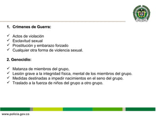 1.1. Crímenes de Guerra:Crímenes de Guerra:
 Actos de violación
 Esclavitud sexual
 Prostitución y embarazo forzado
 Cualquier otra forma de violencia sexual.
2. Genocidio:2. Genocidio:
 Matanza de miembros del grupo,
 Lesión grave a la integridad física, mental de los miembros del grupo.
 Medidas destinadas a impedir nacimientos en el seno del grupo.
 Traslado a la fuerza de niños del grupo a otro grupo.
 