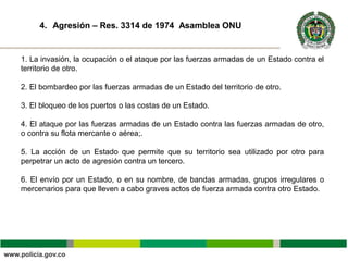 Tí
1. La invasión, la ocupación o el ataque por las fuerzas armadas de un Estado contra el
territorio de otro.
2. El bombardeo por las fuerzas armadas de un Estado del territorio de otro.
3. El bloqueo de los puertos o las costas de un Estado.
4. El ataque por las fuerzas armadas de un Estado contra las fuerzas armadas de otro,
o contra su flota mercante o aérea;.
5. La acción de un Estado que permite que su territorio sea utilizado por otro para
perpetrar un acto de agresión contra un tercero.
6. El envío por un Estado, o en su nombre, de bandas armadas, grupos irregulares o
mercenarios para que lleven a cabo graves actos de fuerza armada contra otro Estado.
4. Agresión – Res. 3314 de 1974 Asamblea ONU
 