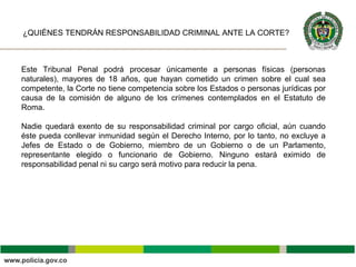 Este Tribunal Penal podrá procesar únicamente a personas físicas (personas
naturales), mayores de 18 años, que hayan cometido un crimen sobre el cual sea
competente, la Corte no tiene competencia sobre los Estados o personas jurídicas por
causa de la comisión de alguno de los crímenes contemplados en el Estatuto de
Roma.
Nadie quedará exento de su responsabilidad criminal por cargo oficial, aún cuando
éste pueda conllevar inmunidad según el Derecho Interno, por lo tanto, no excluye a
Jefes de Estado o de Gobierno, miembro de un Gobierno o de un Parlamento,
representante elegido o funcionario de Gobierno. Ninguno estará eximido de
responsabilidad penal ni su cargo será motivo para reducir la pena.
¿QUIÉNES TENDRÁN RESPONSABILIDAD CRIMINAL ANTE LA CORTE?
 