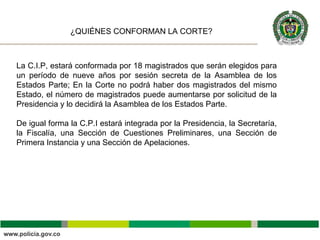 La C.I.P, estará conformada por 18 magistrados que serán elegidos para
un período de nueve años por sesión secreta de la Asamblea de los
Estados Parte; En la Corte no podrá haber dos magistrados del mismo
Estado, el número de magistrados puede aumentarse por solicitud de la
Presidencia y lo decidirá la Asamblea de los Estados Parte.
De igual forma la C.P.I estará integrada por la Presidencia, la Secretaría,
la Fiscalía, una Sección de Cuestiones Preliminares, una Sección de
Primera Instancia y una Sección de Apelaciones.
¿QUIÉNES CONFORMAN LA CORTE?
 