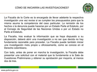 La Fiscalía de la Corte es la encargada de llevar adelante la respectiva
investigación una vez revise si se cumplen los presupuestos para que la
misma asuma la competencia del caso particular. La remisión de los
hechos o la denuncia puede hacerse por un Estado Parte al Estatuto, por
el Consejo de Seguridad de las Naciones Unidas o por un Estado no
Parte al Estatuto.
La Fiscalía, tras evaluar la información que se haya dispuesto a su
disposición, deberá abrir una investigación a no ser que decida no hay
fundamento razonable para proceder. La Fiscalía puede también iniciar
una investigación motu propio u oficiosamente, como se conoce en el
Derecho colombiano.
Con todo, antes de poner en marcha la investigación, la Fiscalía debe
presentar una solicitud con el material que la fundamente a la Sala de
Cuestiones Preliminares y obtener su aprobación por mayoría, al menos
dos de tres.
CÓMO SE INICIARÁN LAS INVESTIGACIONES?
 