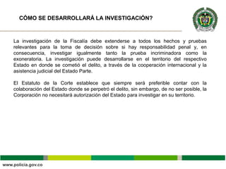 La investigación de la Fiscalía debe extenderse a todos los hechos y pruebas
relevantes para la toma de decisión sobre si hay responsabilidad penal y, en
consecuencia, investigar igualmente tanto la prueba incriminadora como la
exoneratoria. La investigación puede desarrollarse en el territorio del respectivo
Estado en donde se cometió el delito, a través de la cooperación internacional y la
asistencia judicial del Estado Parte.
El Estatuto de la Corte establece que siempre será preferible contar con la
colaboración del Estado donde se perpetró el delito, sin embargo, de no ser posible, la
Corporación no necesitará autorización del Estado para investigar en su territorio.
CÓMO SE DESARROLLARÁ LA INVESTIGACIÓN?
 