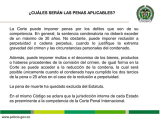 La Corte puede imponer penas por los delitos que son de su
competencia. En general, la sentencia condenatoria no deberá exceder
de un máximo de 30 años. No obstante, puede imponer reclusión a
perpetuidad o cadena perpetua, cuando lo justifique la extrema
gravedad del crimen y las circunstancias personales del condenado.
Además, puede imponer multas o el decomiso de los bienes, productos
o haberes procedentes de la comisión del crimen, de igual forma en la
Corte se puede acceder a la reducción de la condena, la cual será
posible únicamente cuando el condenado haya cumplido los dos tercios
de la pena o 25 años en el caso de la reclusión a perpetuidad.
La pena de muerte ha quedado excluida del Estatuto.
En el mismo Código se aclara que la jurisdicción interna de cada Estado
es preeminente a la competencia de la Corte Penal Internacional.
¿CUÁLES SERÁN LAS PENAS APLICABLES?
 