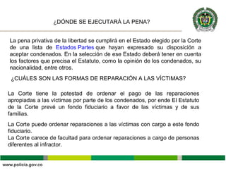 La pena privativa de la libertad se cumplirá en el Estado elegido por la Corte
de una lista de Estados Partes que hayan expresado su disposición a
aceptar condenados. En la selección de ese Estado deberá tener en cuenta
los factores que precisa el Estatuto, como la opinión de los condenados, su
nacionalidad, entre otros.
¿DÓNDE SE EJECUTARÁ LA PENA?
¿CUÁLES SON LAS FORMAS DE REPARACIÓN A LAS VÍCTIMAS?
La Corte tiene la potestad de ordenar el pago de las reparaciones
apropiadas a las víctimas por parte de los condenados, por ende El Estatuto
de la Corte prevé un fondo fiduciario a favor de las víctimas y de sus
familias.
La Corte puede ordenar reparaciones a las víctimas con cargo a este fondo
fiduciario.
La Corte carece de facultad para ordenar reparaciones a cargo de personas
diferentes al infractor.
 