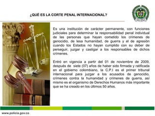 Es una institución de carácter permanente, con funciones
judiciales para determinar la responsabilidad penal individual
de las personas que hayan cometido los crímenes de
genocidio, de lesa humanidad, de guerra y el de agresión
cuando los Estados no hayan cumplido con su deber de
perseguir, juzgar y castigar a los responsables de dichos
crímenes.
Entró en vigencia a partir del 01 de noviembre de 2009,
después de siete (07) años de haber sido firmada y ratificada
en el gobierno colombiano, la C.P.I es el primer tribunal
internacional para juzgar a los acusados de genocidio,
crímenes contra la humanidad y crímenes de guerra, así
mismo es el organismo de Derechos Humanos más importante
que se ha creado en los últimos 50 años.
¿QUÉ ES LA CORTE PENAL INTERNACIONAL?
 