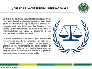 La C.P.I, no sustituye la jurisdicción nacional en la
competencia de los crímenes sobre los cuales tiene
plena jurisdicción. Solo opera según el principio de
'subsidiaridad', vale decir, sobre los Estados en los
cuales continúa recayendo de manera prioritaria la
responsabilidad de juzgar y sancionar a los
responsables de dichos crímenes.
La Corte solo tendrá competencia para conocer de
los crímenes cuando las jurisdicciones nacionales
no cumplan con su obligación de perseguir y
castigar a los responsables de estos delitos. El
Estatuto no distingue las motivaciones que se
aleguen sobre la comisión del crimen o el grupo al
que pertenezca la persona responsable.
¿QUÉ NO ES LA CORTE PENAL INTERNACIONAL?
 