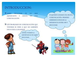  SABER ESCUCHAR ES LO MAS
IMPORTANTE Y DIFICIL EN UNA
COMUNICACIÓN.
 LOS PROBLEMAS DE COMUNICACIÓN QUE
TENEMOS SE DEBE A QUE NO SABEMOS
ESCUCHAR A LOS DEMAS.
INTRODUCCION:
SI QUIERES LOGRAR UNA BUENA
COMUNICACIÓN, PRIMERO
DEBEMOS CONOCER LA
DIFERENCIA ENTRE OIR Y
ESCUCHAR
AHORA VEAMOS LA
IMPORTANCIA DE SABER
ESCUCHAR…
 