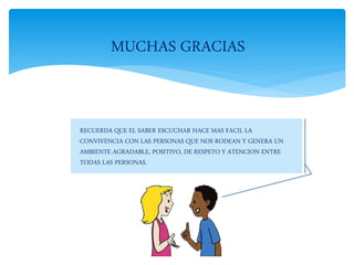 RECUERDA QUE EL SABER ESCUCHAR HACE MAS FACIL LA
CONVIVENCIA CON LAS PERSONAS QUE NOS RODEAN Y GENERA UN
AMBIENTE AGRADABLE, POSITIVO, DE RESPETO Y ATENCION ENTRE
TODAS LAS PERSONAS.
MUCHAS GRACIAS
 