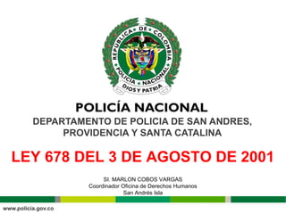 DEPARTAMENTO DE POLICIA DE SAN ANDRES, 
PROVIDENCIA Y SANTA CATALINA 
LEY 678 DEL 3 DE AGOSTO DE 2001 
SI. MARLON COBOS VARGAS 
Coordinador Oficina de Derechos Humanos 
San Andrés Isla 
 