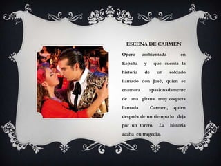 ESCENA DE CARMEN
Opera      ambientada           en
España      y     que cuenta la
historia    de     un      soldado
llamado don José, quien se
enamora         apasionadamente
de una gitana muy coqueta
llamada          Carmen,    quien
después de un tiempo lo deja
por un torero.      La     historia
acaba en tragedia.
 