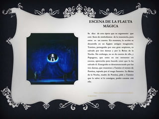 ESCENA DE LA FLAUTA
      MÁGICA
Se dice de esta ópera que su argumento que
está lleno de simbolismos de la masonería, para
otros es un cuento. En resumen, la acción se
desarrolla en un Egipto antiguo imaginario.
Tamino, perseguido por una gran serpiente, es
salvado por tres damas y por la Reina de la
Noche. Sin embargo, no se da cuenta de ello, y
Papageno, que entra en ese momento en
escena, aprovecha para hacerle creer que lo ha
salvado él. Enseguida es desenmascarado por las
tres damas, que muestran a Tamino el retrato de
Pamina, raptada por el mago Sarastro. La Reina
de la Noche, madre de Pamina, pide a Tamino
que la salve: si lo consigue, podrá casarse con
ella.



        http://www.tarot.net.in/esoterismo/mozart-flauta-
magica.htm
 