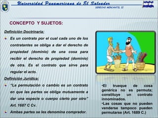 Universidad Panamericana de El Salvador
                                                DERECHO MERCANTIL II




   CONCEPTO Y SUJETOS:
Definición Doctrinaria:
   Es un contrato por el cual cada uno de los
   contratantes se obliga a dar el derecho de
   propiedad (dominio) de una cosa para
   recibir el derecho de propiedad (dominio)
   de otra. Es el contrato que sirve para
   regular el acto.
Definición Jurídica:
   “La permutación o cambio es un contrato          •El   trueque     de    cosa
   en que las partes se obliga mutuamente a         genérica no es permuta;
                                                    constituye   un      contrato
   dar una especie o cuerpo cierto por otro”        innominados.
                                                    •Las cosas que no pueden
   Art. 1687 C Cv.
                                                    venderse tampoco pueden
   Ambas partes se les denomina comprador.          permutarse (Art. 1689 C.)
 