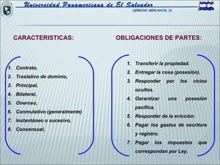 Universidad Panamericana de El Salvador
                                        DERECHO MERCANTIL II




  CARACTERISTICAS:                OBLIGACIONES DE PARTES:



                                      1. Transferir la propiedad.
1. Contrato,
                                      2. Entregar la cosa (posesión).
2. Traslativo de dominio,
                                      3. Responder         por   los   vicios
3. Principal,
                                         ocultos.
4. Bilateral,
                                      4. Garantizar        una     posesión
5. Oneroso,
                                         pacífica.
6. Conmutativo (generalmente)
                                      5. Responder de la evicción.
7. Instantáneo o sucesivo,
                                      6. Pagar los gastos de escritura
8. Consensual,
                                         y registro.
                                      7. Pagar       los   impuestos     que
                                         correspondan por Ley.
 