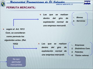 Universidad Panamericana de El Salvador
                                               DERECHO MERCANTIL II

  PERMUTA MERCANTIL:

                             Las     que    se      realizan
                             dentro      del      giro    de          1 . Bienes
                                                                      2. Servicios
                             explotación        normal    de
                             una empresa mercantil.
 según el Art. 1013
 Com, se consideran
  como permuta los
siguientes actos. (Rel.
        1052)               Las    que     se     realizan
                                                                 1 . Empresas
                            dentro    del       giro     de
                                                                 2. Distintivos Com.
                            explotación     normal       de      3. Patentes
                            una empresa mercantil.               4. Títulos valores

        No son
       permutar
      mercantiles
 