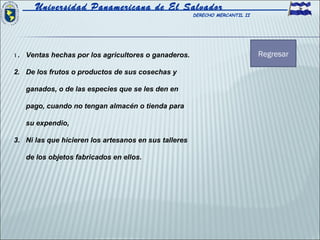 Universidad Panamericana de El Salvador
                                                       DERECHO MERCANTIL II




1 . Ventas hechas por los agricultores o ganaderos.                           Regresar

2. De los frutos o productos de sus cosechas y

   ganados, o de las especies que se les den en

   pago, cuando no tengan almacén o tienda para

   su expendio,

3. Ni las que hicieren los artesanos en sus talleres

   de los objetos fabricados en ellos.
 