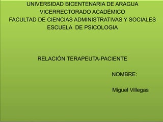 UNIVERSIDAD BICENTENARIA DE ARAGUA 
VICERRECTORADO ACADÉMICO 
FACULTAD DE CIENCIAS ADMINISTRATIVAS Y SOCIALES 
ESCUELA DE PSICOLOGIA 
RELACIÓN TERAPEUTA-PACIENTE 
NOMBRE: 
Miguel Villegas 
 