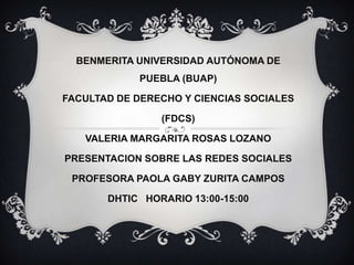 BENMERITA UNIVERSIDAD AUTÓNOMA DE
            PUEBLA (BUAP)

FACULTAD DE DERECHO Y CIENCIAS SOCIALES

                (FDCS)

   VALERIA MARGARITA ROSAS LOZANO

PRESENTACION SOBRE LAS REDES SOCIALES

 PROFESORA PAOLA GABY ZURITA CAMPOS

       DHTIC HORARIO 13:00-15:00
 