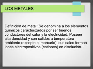 LOS METALES
Definición de metal: Se denomina a los elementos
químicos caracterizados por ser buenos
conductores del calor y la electricidad. Poseen
alta densidad y son sólidos a temperatura
ambiente (excepto el mercurio); sus sales forman
iones electropositivos (cationes) en disolución.
 
