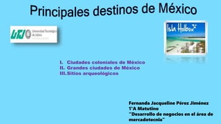 Fernanda Jacqueline Pérez Jiménez
1°A Matutino
“Desarrollo de negocios en el área de
mercadotecnia”
I. Ciudades coloniales de México
II. Grandes ciudades de México
III.Sitios arqueológicos
 