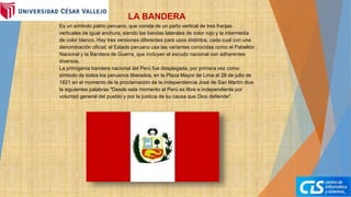 LA BANDERA
Es un símbolo patrio peruano, que consta de un paño vertical de tres franjas
verticales de igual anchura, siendo las bandas laterales de color rojo y la intermedia
de color blanco. Hay tres versiones diferentes para usos distintos, cada cual con una
denominación oficial; el Estado peruano usa las variantes conocidas como el Pabellón
Nacional y la Bandera de Guerra, que incluyen el escudo nacional con adherentes
diversos.
La primigenia bandera nacional del Perú fue desplegada, por primera vez como
símbolo de todos los peruanos liberados, en la Plaza Mayor de Lima el 28 de julio de
1821 en el momento de la proclamación de la independencia José de San Martín dice
la siguientes palabras "Desde este momento el Perú es libre e independiente por
voluntad general del pueblo y por la justicia de su causa que Dios defiende".
 