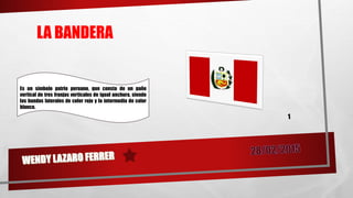 LA BANDERA
Es un símbolo patrio peruano, que consta de un paño
vertical de tres franjas verticales de igual anchura, siendo
las bandas laterales de color rojo y la intermedia de color
blanco.
 