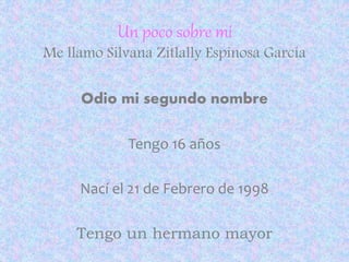 Un poco sobre mi 
Me llamo Silvana Zitlally Espinosa García 
Odio mi segundo nombre 
Tengo 16 años 
Nací el 21 de Febrero de 1998 
Tengo un hermano mayor 
 