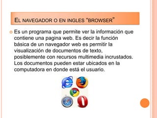 EL NAVEGADOR O EN INGLES “BROWSER”


Es un programa que permite ver la información que
contiene una pagina web. Es decir la función
básica de un navegador web es permitir la
visualización de documentos de texto,
posiblemente con recursos multimedia incrustados.
Los documentos pueden estar ubicados en la
computadora en donde está el usuario.

 