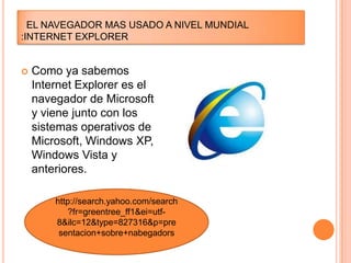 EL NAVEGADOR MAS USADO A NIVEL MUNDIAL
:INTERNET EXPLORER



Como ya sabemos
Internet Explorer es el
navegador de Microsoft
y viene junto con los
sistemas operativos de
Microsoft, Windows XP,
Windows Vista y
anteriores.
http://search.yahoo.com/search
?fr=greentree_ff1&ei=utf8&ilc=12&type=827316&p=pre
sentacion+sobre+nabegadors

 